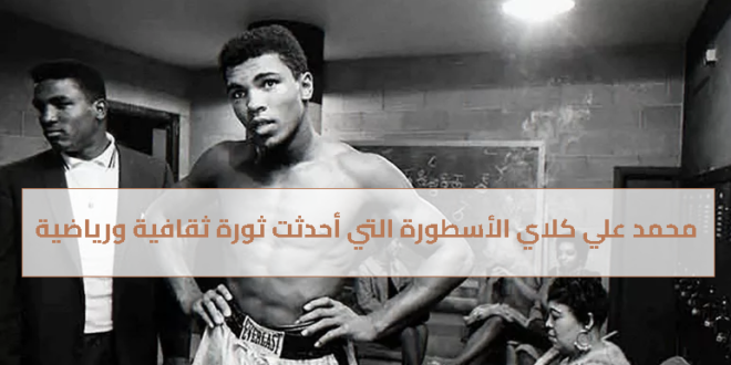 محمد علي كلاي الأسطورة التي أحدثت ثورة ثقافية ورياضية